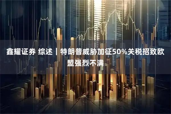 鑫耀证券 综述｜特朗普威胁加征50%关税招致欧盟强烈不满