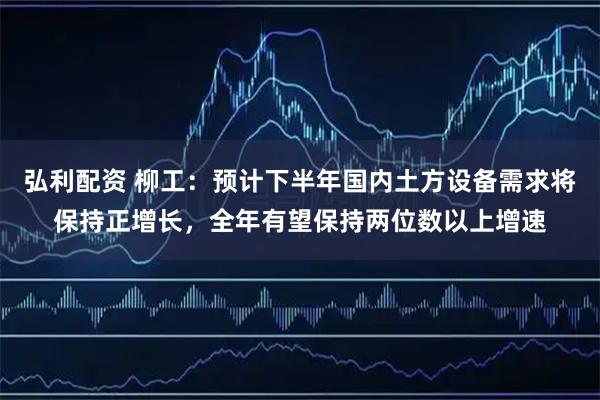弘利配资 柳工：预计下半年国内土方设备需求将保持正增长，全年有望保持两位数以上增速
