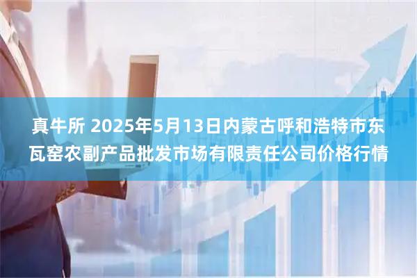 真牛所 2025年5月13日内蒙古呼和浩特市东瓦窑农副产品批发市场有限责任公司价格行情