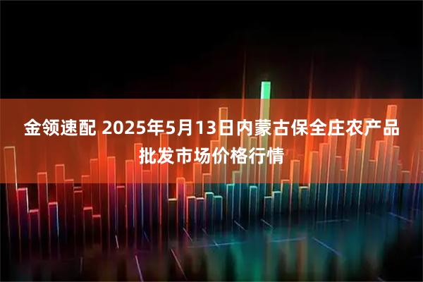 金领速配 2025年5月13日内蒙古保全庄农产品批发市场价格行情
