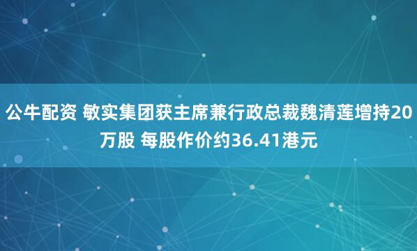 公牛配资 敏实集团获主席兼行政总裁魏清莲增持20万股 每股作价约36.41港元