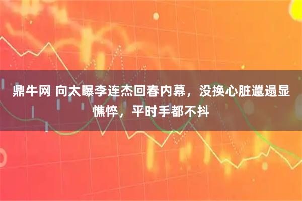 鼎牛网 向太曝李连杰回春内幕，没换心脏邋遢显憔悴，平时手都不抖