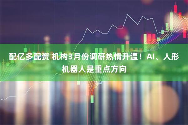 配亿多配资 机构3月份调研热情升温!AI、人形机器人是重点方向