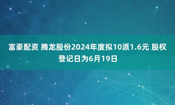 富豪配资 腾龙股份2024年度拟10派1.6元 股权登记日为6月19日