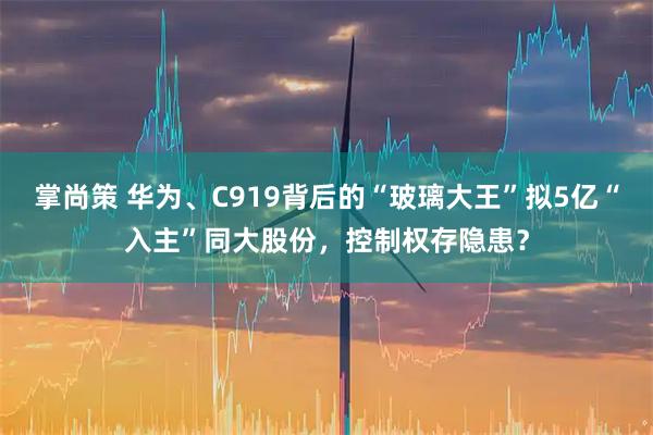 掌尚策 华为、C919背后的“玻璃大王”拟5亿“入主”同大股份，控制权存隐患？